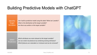 Building Predictive Models with ChatGPT
Can I build a predictive model using this data? What can I predict?
What is the distribution of the target variable?
Are there any outliers in the target variable?
Identify
Target
Variables
Which attributes are most relevant to the target variable?
Can we create new features by combining existing attributes?
Which features are redundant or irrelevant and can be removed?
Select
Predictors
5/6/2023 https://vitalflux.com 11
 