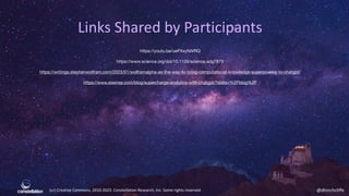 (cc) Creative Commons, 2010-2023. Constellation Research, Inc. Some rights reserved. @dhinchcliffe
Links Shared by Participants
https://youtu.be/uePXxyNiVRQ
https://www.science.org/doi/10.1126/science.adg7879
https://writings.stephenwolfram.com/2023/01/wolframalpha-as-the-way-to-bring-computational-knowledge-superpowers-to-chatgpt/
https://www.sisense.com/blog/supercharge-analytics-with-chatgpt/?state=%2Fblog%2F
 