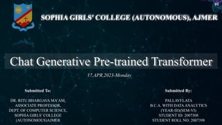 Chat Generative Pre-trained Transformer
SOPHIA GIRLS’ COLLEGE (AUTONOMOUS), AJMER
PALLAVI LATA
B.C.A. WITH DATAANALYTICS
(YEAR-III)(SEM-VI)
STUDENT ID: 2007308
STUDENT ROLL NO: 2007398
DR. RITU BHARGAVA MA’AM,
ASSOCIATE PROFESSOR,
DEPT. OF COMPUTER SCIENCE,
SOPHIA GIRLS’ COLLEGE
(AUTONOMOUS)AJMER
17,APR,2023-Monday
Submitted To: Submitted By:
01
 