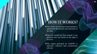The model uses unsupervised learning to
understand the patterns and structures in
the data.
Once the model has been trained, it can
generate new text based on the input it
receives.
The output generated by ChatGPT is
typically coherent and contextually
relevant.
05
HOW IT WORKS?
 