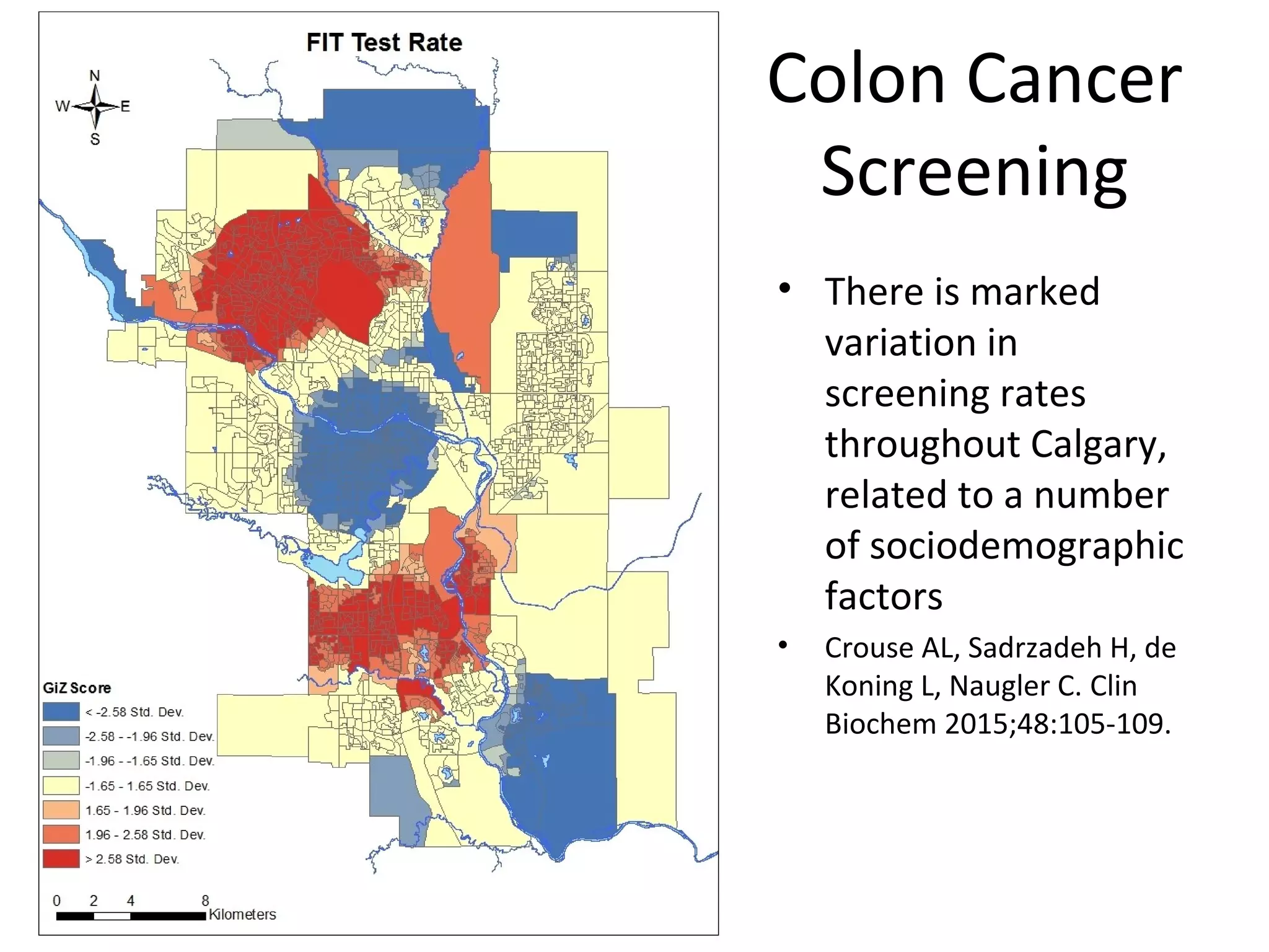 Colon Cancer
Screening
• There is marked
variation in
screening rates
throughout Calgary,
related to a number
of sociodemographic
factors
• Crouse AL, Sadrzadeh H, de
Koning L, Naugler C. Clin
Biochem 2015;48:105-109.
