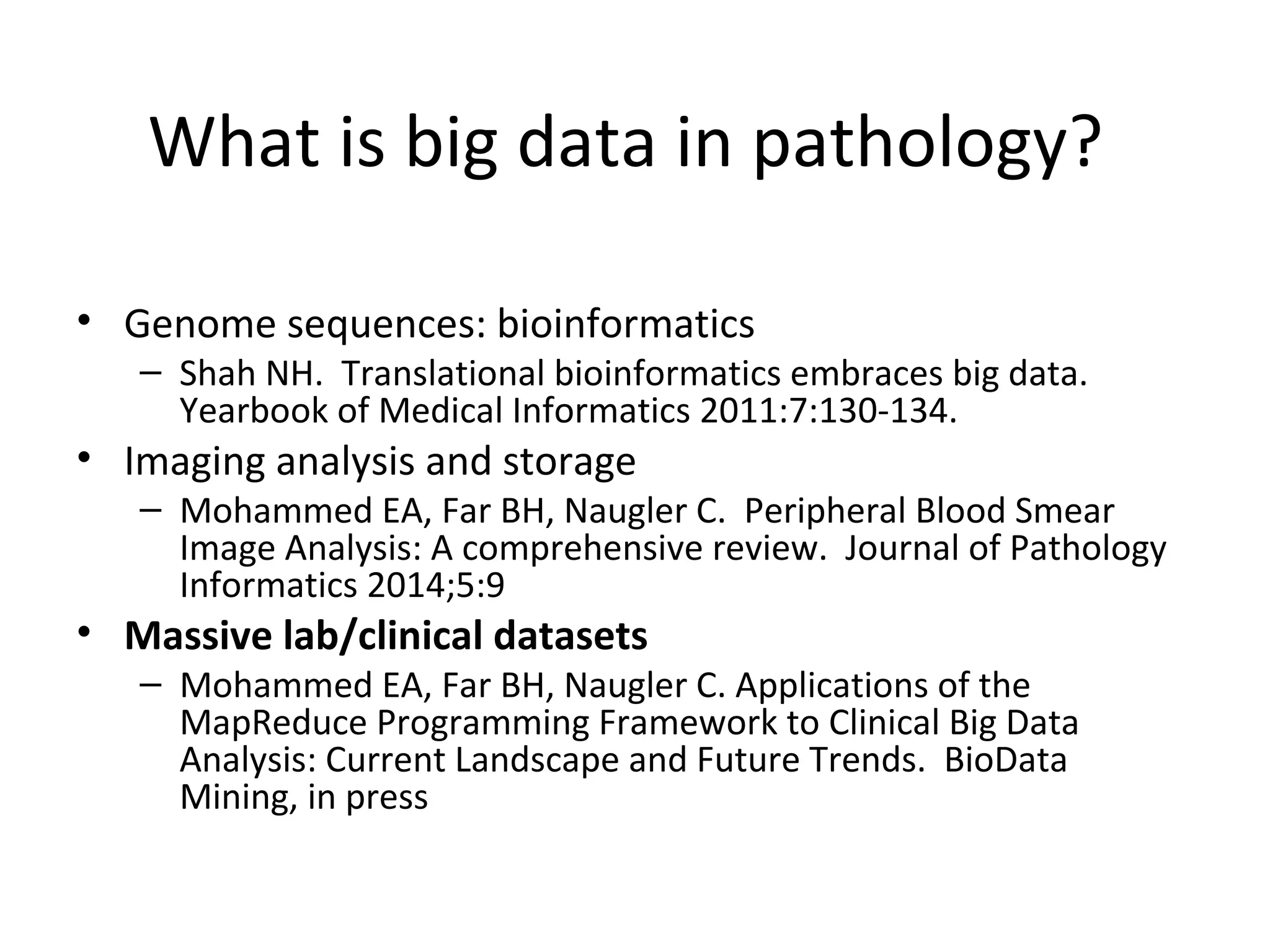 What is big data in pathology?
• Genome sequences: bioinformatics
– Shah NH. Translational bioinformatics embraces big data.
Yearbook of Medical Informatics 2011:7:130-134.
• Imaging analysis and storage
– Mohammed EA, Far BH, Naugler C. Peripheral Blood Smear
Image Analysis: A comprehensive review. Journal of Pathology
Informatics 2014;5:9
• Massive lab/clinical datasets
– Mohammed EA, Far BH, Naugler C. Applications of the
MapReduce Programming Framework to Clinical Big Data
Analysis: Current Landscape and Future Trends. BioData
Mining, in press