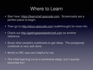Where to Learn
• Start here: https://learnchef.opscode.com. Screencasts are a
perfect place to begin.
• Then go to http://docs.opscode.com (walkthrough) for more info.
• Check out http://gettingstartedwithchef.com as another
reference.
• Study other people’s cookbooks to get ideas. The postgresql
cookbook is very well done.
• #chef on IRC was very helpful for me.
• The initial learning curve is somewhat steep, but it quickly
becomes fun!
 
