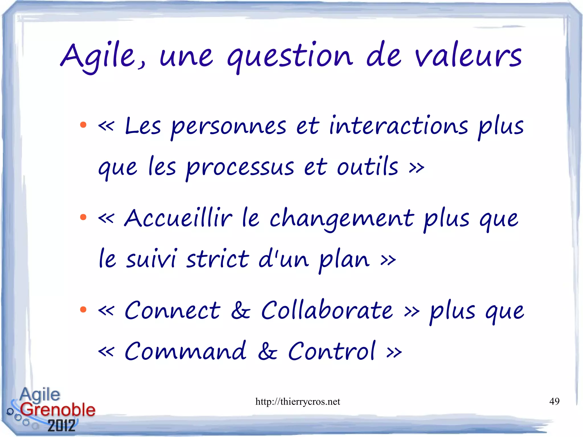 Agile, une question de valeurs

 ●
     « Les personnes et interactions plus
     que les processus et outils »
 ●
     « Accueillir le changement plus que
     le suivi strict d'un plan »
 ●
     « Connect & Collaborate » plus que
     « Command & Control »
                   http://thierrycros.net   49
 