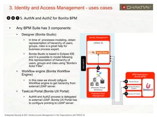 3. Identity and Access Management - uses cases
5.	
  AuthN	
  and	
  AuthZ	
  for	
  Bonita	
  BPM
	
  
• 

Any BPM Suite has 3 components:
• 

Designer (Bonita Studio)
• 

• 

• 

In time of processes modeling, obtain
representation of hierarchy of users,
groups, roles is a great help for
business process expert.
Bonita Studio is based in Eclipse IDE
and It is possible to model following
this representation of hierarchy of
users, groups and roles using “Bonita’s
Actor Filter”.

Workflow engine (Bonita Workflow
Engine)
• 

• 

In this case we should cofigure
Workflow engine to get hierarchy from
external LDAP server.

TaskList Portal (Bonita UX Portal)
• 

AuthN and AuthZ process is delegated
to external LDAP. Bonita UX Portal has
to configure pointing to LDAP server.

Enterprise Security & SOI: Identity Access Management in the Organizations with WSO2 IS

 