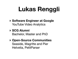 Lukas Renggli
‣ Software Engineer at Google
 YouTube Video Analytics

‣ SCG Alumni
 Bachelor, Master and PhD

‣ Open-Source Communities
 Seaside, Magritte and Pier
 Helvetia, PetitParser
 