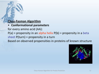 Chou-Fasman Algorithm for Protein Prediction 11
Chou-Fasman Algorithm
• Conformational parameters
for every amino acid (AA):
P(a) = propensity in an alpha helix P(b) = propensity in a beta
sheet P(turn) = propensity in a turn
Based on observed propensities in proteins of known structure
 