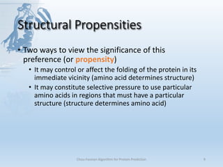 Structural Propensities
• Two ways to view the significance of this
preference (or propensity)
• It may control or affect the folding of the protein in its
immediate vicinity (amino acid determines structure)
• It may constitute selective pressure to use particular
amino acids in regions that must have a particular
structure (structure determines amino acid)
Chou-Fasman Algorithm for Protein Prediction 9
 