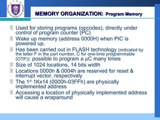 MEMORY ORGANIZATION:   Program Memory Used for storing programs (opcodes), directly under control of program counter (PC) Wake up memory (address 0000H) when PIC is powered up. Has been carried out in FLASH technology  (indicated by the letter F in the part number, C for one-time programmable (OTP)) : possible to program a   C many times Size of 1024 locations, 14 bits width Locations 0000h & 0004h are reserved for reset & interrupt vector, respectively The 1 st  1Kx14 (0000h-03FFh) are physically implemented address Accessing a location of physically implemented address will cause a wraparound 