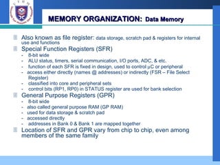 MEMORY ORGANIZATION:   Data Memory Also known as file register:  data storage, scratch pad & registers for internal use and functions Special Function Registers (SFR) - 8-bit wide  - ALU status, timers, serial communication, I/O ports, ADC, & etc. - function of each SFR is fixed in design, used to control   C or peripheral -  access either directly (names @ addresses) or indirectly (FSR – File Select  Register) - classified into core and peripheral sets -  control bits (RP1, RP0) in STATUS register are used for bank selection General Purpose Registers (GPR) - 8-bit wide -  also called general purpose RAM (GP RAM) -  used for data storage & scratch pad -  accessed directly - addresses in Bank 0 & Bank 1 are mapped together Location of SFR and GPR vary from chip to chip, even among members of the same family 