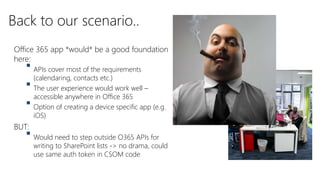 Office 365 app *would* be a good foundation
here:
 APIs cover most of the requirements
(calendaring, contacts etc.)
 The user experience would work well –
accessible anywhere in Office 365
 Option of creating a device specific app (e.g.
iOS)
BUT:
 Would need to step outside O365 APIs for
writing to SharePoint lists -> no drama, could
use same auth token in CSOM code
Back to our scenario..
 