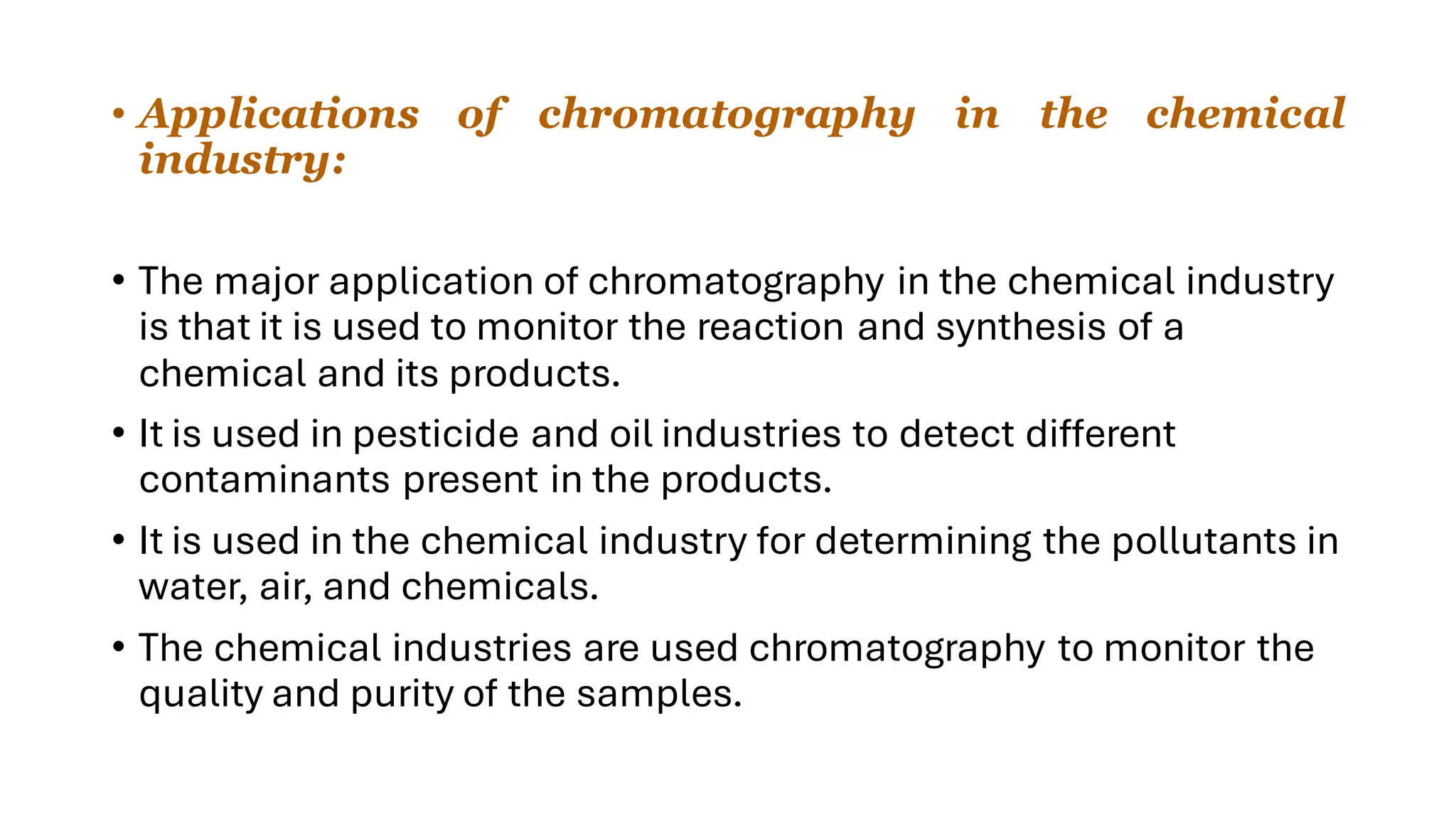 • Applications of chromatography in the chemical
industry:
• The major application of chromatography in the chemical industry
is that it is used to monitor the reaction and synthesis of a
chemical and its products.
• It is used in pesticide and oil industries to detect different
contaminants present in the products.
• It is used in the chemical industry for determining the pollutants in
water, air, and chemicals.
• The chemical industries are used chromatography to monitor the
quality and purity of the samples.
 