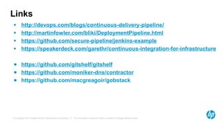 © Copyright 2013 Hewlett-Packrd Development Company, L.P. The information contained herein is subject to change without notice.
Links
● http://devops.com/blogs/continuous-delivery-pipeline/
● http://martinfowler.com/bliki/DeploymentPipeline.html
● https://github.com/secure-pipeline/jenkins-example
● https://speakerdeck.com/garethr/continuous-integration-for-infrastructure
● https://github.com/gitshelf/gitshelf
● https://github.com/moniker-dns/contractor
● https://github.com/macgreagoir/gobstack
 