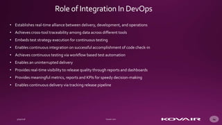 14
• Establishes real-time alliance between delivery, development, and operations
• Achieves cross-tool traceability among data across different tools
• Embeds test strategy execution for continuous testing
• Enables continuous integration on successful accomplishment of code check-in
• Achieves continuous testing via workflow based test automation
• Enables an uninterrupted delivery
• Provides real-time visibility to release quality through reports and dashboards
• Provides meaningful metrics, reports and KPIs for speedy decision-making
• Enables continuous delivery via tracking release pipeline
Role of Integration In DevOps
 