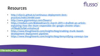 Resources
• http://vfarcic.github.io/continuous-deployment-best-
practices/index.html#/cover
• http://www.gigamonkeys.com/flowers/
• https://medium.com/@aboodman/in-march-2011-i-drafted-an-article-
explaining-how-the-team-responsible-for-google-chrome-ships-
c479ba623a1b#.vmhahnczd
• https://www.thoughtworks.com/insights/blog/enabling-trunk-based-
development-deployment-pipelines
• https://www.thoughtworks.com/insights/blog/demystifying-conways-law
25
 