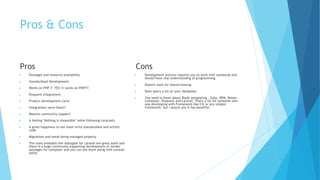 Pros & Cons
Pros
▶ Packages and resource availability
▶ Standardised Development:
▶ Works on PHP 7: YES! It works on PHP7!!
▶ Eloquent Integrations
▶ Product development cycle
▶ Integrations were faster!
▶ Massive community support!
▶ A feeling "Nothing is impossible" while following Laracasts
▶ A great happiness to see team write standardised and artistic
code
▶ Migrations and seeds being managed properly
▶ The tools available like debugbar for Laravel are great asset and
there is a huge community supporting development of vendor
packages for composer and you can use them along with Laravel
easily
Cons
▶ Development process requires you to work with standards and
should have real understanding of programming
▶ Doesn't work for shared hosting
▶ Does query a lot on your databases
▶ You need to know about Blade templating , Gulp, NPM, Bower,
Composer, Eloquent and Laravel. That's a lot for someone who
was developing with Framework like CI2 or any simpler
framework, but I assure you it has benefits!
 