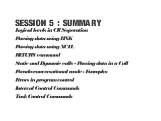 SESSION 5 : SUMMARY
Logicallevels inCICSoperation
PassingdatausingLINK
PassingdatausingXCTL
RETURN command
Static andDynamic calls - PassingdatainaCall
Pseudo-conversational mode- Examples
Errors inprogramcontrol
IntervalControlCommands
TaskControlCommands
 