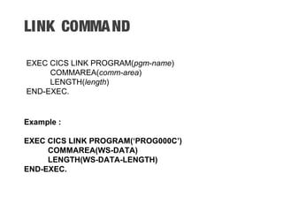 LINK COMMAND
EXEC CICS LINK PROGRAM(pgm-name)
COMMAREA(comm-area)
LENGTH(length)
END-EXEC.
Example :
EXEC CICS LINK PROGRAM(‘PROG000C’)
COMMAREA(WS-DATA)
LENGTH(WS-DATA-LENGTH)
END-EXEC.
 