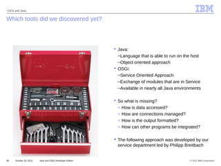 © 2012 IBM Corporation
CICS and Java
58 Java and OSGi Developer EditionOctober 25, 2012
IBM
Which tools did we discovered yet?
 Java:
–Language that is able to run on the host
–Object oriented approach
 OSGi:
–Service Oriented Approach
–Exchange of modules that are in Service
–Available in nearly all Java environments
 So what is missing?
» How is data accessed?
» How are connections managed?
» How is the output formatted?
» How can other programs be integrated?
 The following approach was developed by our
service department led by Philipp Breitbach
 