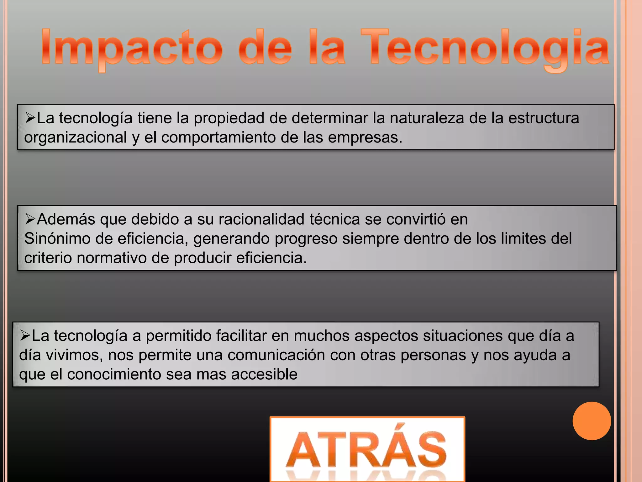 La tecnología tiene la propiedad de determinar la naturaleza de la estructura
organizacional y el comportamiento de las empresas.




Además que debido a su racionalidad técnica se convirtió en
Sinónimo de eficiencia, generando progreso siempre dentro de los limites del
criterio normativo de producir eficiencia.



La tecnología a permitido facilitar en muchos aspectos situaciones que día a
día vivimos, nos permite una comunicación con otras personas y nos ayuda a
que el conocimiento sea mas accesible
 