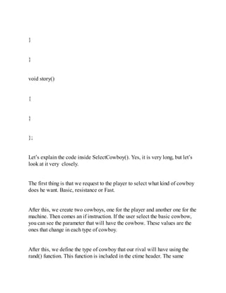 }
}
void story()
{
}
};
Let’s explain the code inside SelectCowboy(). Yes, it is very long, but let’s
look at it very closely.
The first thing is that we request to the player to select what kind of cowboy
does he want. Basic, resistance or Fast.
After this, we create two cowboys, one for the player and another one for the
machine. Then comes an if instruction. If the user select the basic cowbow,
you can see the parameter that will have the cowbow. These values are the
ones that change in each type of cowboy.
After this, we define the type of cowboy that our rival will have using the
rand() function. This function is included in the ctime header. The same
 