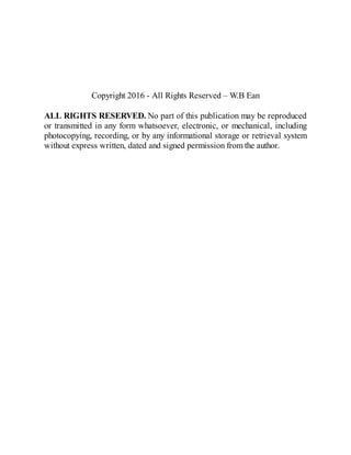 Copyright 2016 - All Rights Reserved – W.B Ean
ALL RIGHTS RESERVED. No part of this publication may be reproduced
or transmitted in any form whatsoever, electronic, or mechanical, including
photocopying, recording, or by any informational storage or retrieval system
without express written, dated and signed permission from the author.
 