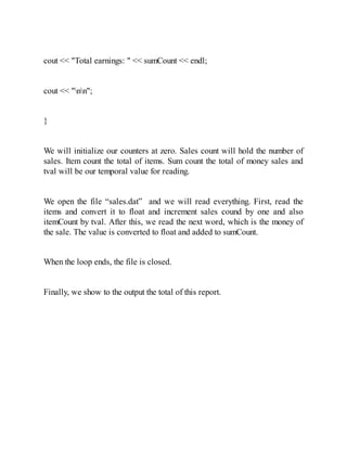 cout << "Total earnings: " << sumCount << endl;
cout << "nn";
}
We will initialize our counters at zero. Sales count will hold the number of
sales. Item count the total of items. Sum count the total of money sales and
tval will be our temporal value for reading.
We open the file “sales.dat” and we will read everything. First, read the
items and convert it to float and increment sales cound by one and also
itemCount by tval. After this, we read the next word, which is the money of
the sale. The value is converted to float and added to sumCount.
When the loop ends, the file is closed.
Finally, we show to the output the total of this report.
 