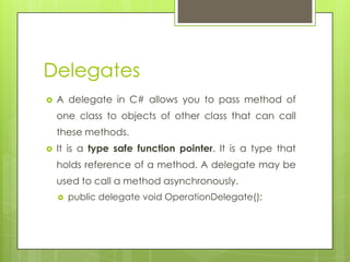 Delegates
 A delegate in C# allows you to pass method of
one class to objects of other class that can call
these methods.
 It is a type safe function pointer. It is a type that
holds reference of a method. A delegate may be
used to call a method asynchronously.
 public delegate void OperationDelegate();
 
