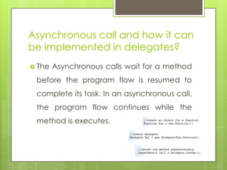 Asynchronous call and how it can
be implemented in delegates?
 The Asynchronous calls wait for a method
before the program flow is resumed to
complete its task. In an asynchronous call,
the program flow continues while the
method is executes.
 