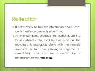 Reflection
 It is the ability to find the information about types
contained in an assembly at runtime.
 All .NET compilers produce metadata about the
types defined in the modules they produce. This
metadata is packaged along with the module
(modules in turn are packaged together in
assemblies), and can be accessed by a
mechanism called reflection.
 