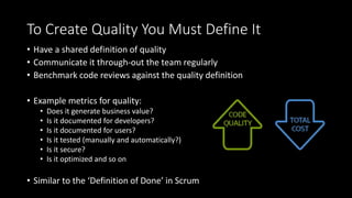 To Create Quality You Must Define It
• Have a shared definition of quality
• Communicate it through-out the team regularly
• Benchmark code reviews against the quality definition
• Example metrics for quality:
• Does it generate business value?
• Is it documented for developers?
• Is it documented for users?
• Is it tested (manually and automatically?)
• Is it secure?
• Is it optimized and so on
• Similar to the ‘Definition of Done’ in Scrum
 