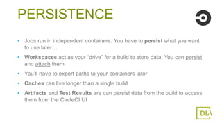 • Jobs run in independent containers. You have to persist what you want
to use later…
• Workspaces act as your “drive” for a build to store data. You can persist
and attach them
• You’ll have to export paths to your containers later
• Caches can live longer than a single build
• Artifacts and Test Results are can persist data from the build to access
them from the CircleCI UI
PERSISTENCE
 