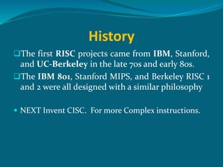 History
The first RISC projects came from IBM, Stanford,
and UC-Berkeley in the late 70s and early 80s.
The IBM 801, Stanford MIPS, and Berkeley RISC 1
and 2 were all designed with a similar philosophy
 NEXT Invent CISC. For more Complex instructions.
 