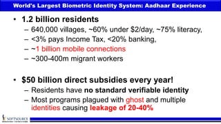 World's Largest Biometric Identity System: Aadhaar Experience
• 1.2 billion residents
– 640,000 villages, ~60% under $2/day, ~75% literacy,
– <3% pays Income Tax, <20% banking,
– ~1 billion mobile connections
– ~300-400m migrant workers
• $50 billion direct subsidies every year!
– Residents have no standard verifiable identity
– Most programs plagued with ghost and multiple
identities causing leakage of 20-40%
 