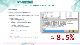 CISCO IOS SHELLCODE: ALL-IN-ONE
Trace strings
def rename_funcs(strings=None, pattern=None):
names = [s for s in strings if re.search(pattern, str(s)) is not None]
for name in names:
for ref in DataRefsTo(name.ea):
old_name = GetFunctionName(ref)
func_addr = LocByNameEx(ref, old_name)
if func_addr == BADADDR or
has_user_name(getFlags(func_addr)):
break
MakeName( func_addr, str(name))
break
if __name__ == "__main__":
rename_funcs(strings=Strings(), pattern=r'^[a-z]{3,}_[a-z]+_')
≈ 8.5%
 