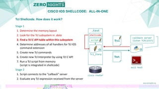 CISCO IOS SHELLCODE: ALL-IN-ONE
Tcl Shellcode. How does it work?
Stage 1
1. Determine the memory layout
2. Look for the Tcl subsystem in .data
3. Find a Tcl C API table within this subsystem
4. Determine addresses of all handlers for Tcl IOS
command extension
5. Create new Tcl commands
6. Create new Tcl Interpreter by using Tcl C API
7. Run a Tcl script from memory
(script is integrated in shellcode)
Stage 2
1. Script connects to the “callback” server
2. Evaluate any Tcl expression received from the server
cisco router
callback server
listen TCP(1337)
evil host
Tcl
Txt
.text
Tcl_Iterp
shellcode
script
 
