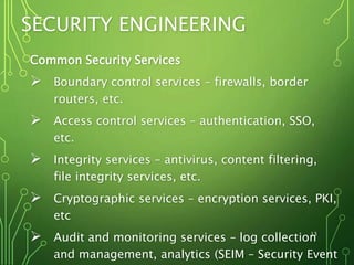 SECURITY ENGINEERING
Common Security Services
 Boundary control services – firewalls, border
routers, etc.
 Access control services – authentication, SSO,
etc.
 Integrity services – antivirus, content filtering,
file integrity services, etc.
 Cryptographic services – encryption services, PKI,
etc
 Audit and monitoring services – log collection
and management, analytics (SEIM – Security Event
13
 