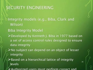 26
SECURITY ENGINEERING
Integrity models (e.g., Biba, Clark and
Wilson)
Biba Integrity Model
Developed by Kenneth J. Biba in 1977 based on
a set of access control rules designed to ensure
data integrity
No subject can depend on an object of lesser
integrity
Based on a hierarchical lattice of integrity
levels
 