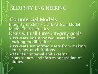 28
SECURITY ENGINEERING
Commercial Models
Integrity models – Clark-Wilson Model
Model Characteristics:
Deals with all three integrity goals
Prevents unauthorized users from
making modifications
Prevents authorized users from making
improper modifications
Maintain internal and external
consistency – reinforces separation of
duties
 