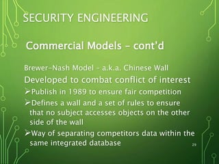 29
SECURITY ENGINEERING
Commercial Models – cont’d
Brewer-Nash Model – a.k.a. Chinese Wall
Developed to combat conflict of interest
Publish in 1989 to ensure fair competition
Defines a wall and a set of rules to ensure
that no subject accesses objects on the other
side of the wall
Way of separating competitors data within the
same integrated database
 