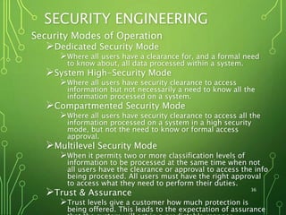 SECURITY ENGINEERING
Security Modes of Operation
Dedicated Security Mode
Where all users have a clearance for, and a formal need
to know about, all data processed within a system.
System High-Security Mode
Where all users have security clearance to access
information but not necessarily a need to know all the
information processed on a system.
Compartmented Security Mode
Where all users have security clearance to access all the
information processed on a system in a high security
mode, but not the need to know or formal access
approval.
Multilevel Security Mode
When it permits two or more classification levels of
information to be processed at the same time when not
all users have the clearance or approval to access the info
being processed. All users must have the right approval
to access what they need to perform their duties.
Trust & Assurance
Trust levels give a customer how much protection is
being offered. This leads to the expectation of assurance
36
 