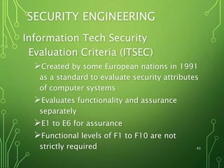 43
SECURITY ENGINEERING
Information Tech Security
Evaluation Criteria (ITSEC)
Created by some European nations in 1991
as a standard to evaluate security attributes
of computer systems
Evaluates functionality and assurance
separately
E1 to E6 for assurance
Functional levels of F1 to F10 are not
strictly required
 