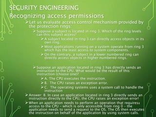 SECURITY ENGINEERING
Recognizing access permissions
Let us evaluate access control mechanism provided by
the protection rings:
Suppose a subject is located in ring 3. Which of the ring levels
can this subject access?
A subject located in ring 3 can directly access objects in its
own ring.
Most applications running on a system operate from ring 3
which has the least access to system components.
On the contrary, a subject in a lower numbered ring can
directly access objects in higher numbered rings.
Suppose an application located in ring 3 has directly sends an
instruction to the CPU. What would be the result of this
instruction (choose one)?
A. The CPU executes the instruction.
B. The CPU raises an exception error.
C. The operating systems uses a system call to handle the
instruction
Answer: B. In case an application located in ring 3 directly sends an
instruction directly to the CPU, the CPU raises an exception error!
When an application needs to perform an operation that requires
access to the CPU – which is only accessible from ring 0 – the
application needs to send a request to the OS. The OS then executes
the instruction on behalf of the application by using system calls.
8
 