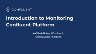 Introduction to Monitoring
Conﬂuent Platform
Akhilesh Dubey | Conﬂuent
Ishan Dwivedi | Citibank
 