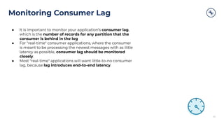 ● It is important to monitor your application’s consumer lag,
which is the number of records for any partition that the
consumer is behind in the log
● For "real-time" consumer applications, where the consumer
is meant to be processing the newest messages with as little
latency as possible, consumer lag should be monitored
closely.
● Most "real-time" applications will want little-to-no consumer
lag, because lag introduces end-to-end latency.
Monitoring Consumer Lag
43
 