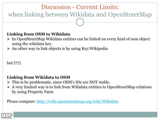 Discussion - Current Limits:
when linking between Wikidata and OpenStreetMap
Linking from OSM to Wikidata
➢ In OpenStreetMap Wikidata entities can be linked on every kind of osm object
using the wikidata key.
➢ An other way to link objects is by using Key:Wikipedia
but (!!!)
Linking from Wikidata to OSM
➢ This is be problematic, since OSM's IDs are NOT stable.
➢ A very limited way is to link from Wikidata entities to OpenStreetMap relations
by using Property P402
Please compare: http://wiki.openstreetmap.org/wiki/Wikidata
 
