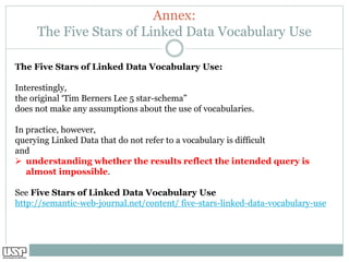 Annex:
The Five Stars of Linked Data Vocabulary Use
The Five Stars of Linked Data Vocabulary Use:
Interestingly,
the original ‘Tim Berners Lee 5 star-schema”
does not make any assumptions about the use of vocabularies.
In practice, however,
querying Linked Data that do not refer to a vocabulary is difficult
and
➢ understanding whether the results reflect the intended query is
almost impossible.
See Five Stars of Linked Data Vocabulary Use
http://semantic-web-journal.net/content/ five-stars-linked-data-vocabulary-use
 