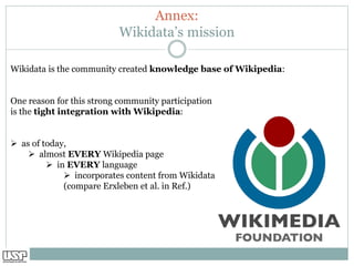 Annex:
Wikidata’s mission
Wikidata is the community created knowledge base of Wikipedia:
One reason for this strong community participation
is the tight integration with Wikipedia:
➢ as of today,
➢ almost EVERY Wikipedia page
➢ in EVERY language
➢ incorporates content from Wikidata
(compare Erxleben et al. in Ref.)
 