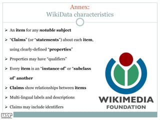 Annex:
WikiData characteristics
➢ An item for any notable subject
➢ “Claims” (or “statements”) about each item,
using clearly-defined “properties”
➢ Properties may have “qualifiers”
➢ Every item is an “instance of” or “subclass
of” another
➢ Claims show relationships between items
➢ Multi-lingual labels and descriptions
➢ Claims may include identifiers
 