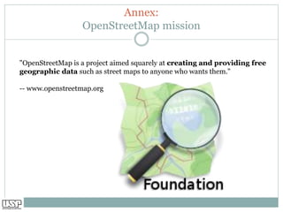 Annex:
OpenStreetMap mission
"OpenStreetMap is a project aimed squarely at creating and providing free
geographic data such as street maps to anyone who wants them."
-- www.openstreetmap.org
 